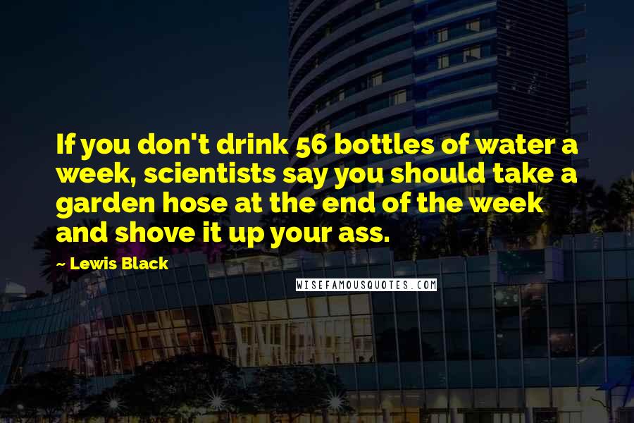 Lewis Black Quotes: If you don't drink 56 bottles of water a week, scientists say you should take a garden hose at the end of the week and shove it up your ass.