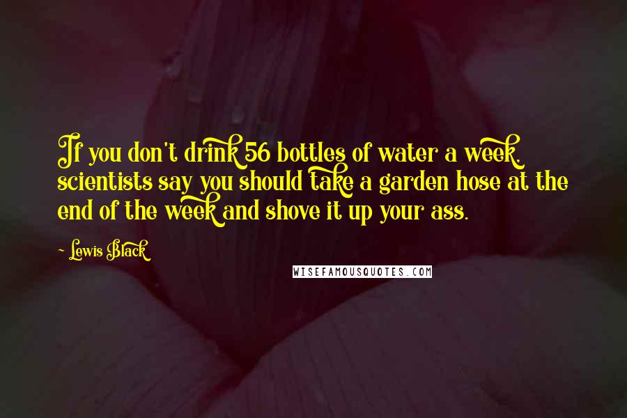 Lewis Black Quotes: If you don't drink 56 bottles of water a week, scientists say you should take a garden hose at the end of the week and shove it up your ass.