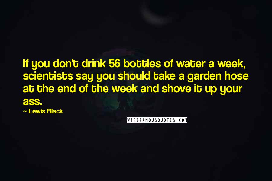 Lewis Black Quotes: If you don't drink 56 bottles of water a week, scientists say you should take a garden hose at the end of the week and shove it up your ass.