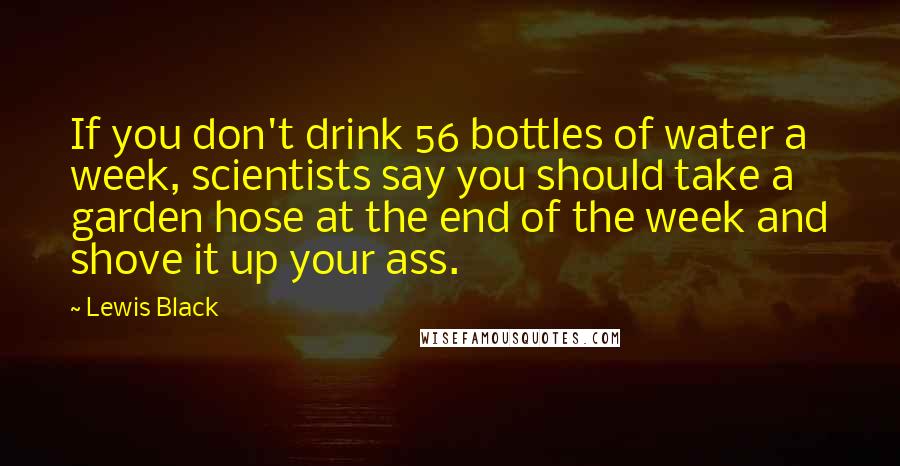 Lewis Black Quotes: If you don't drink 56 bottles of water a week, scientists say you should take a garden hose at the end of the week and shove it up your ass.