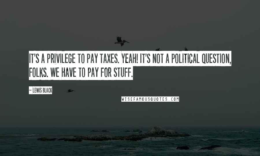 Lewis Black Quotes: It's a privilege to pay taxes. Yeah! It's not a political question, folks. We have to pay for stuff.