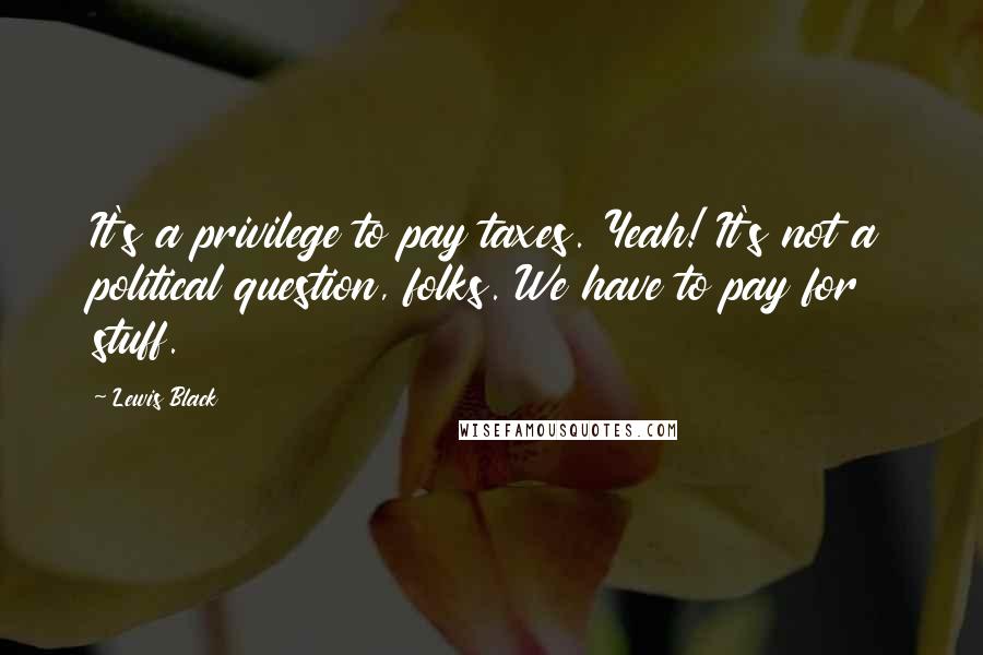 Lewis Black Quotes: It's a privilege to pay taxes. Yeah! It's not a political question, folks. We have to pay for stuff.