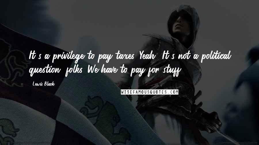 Lewis Black Quotes: It's a privilege to pay taxes. Yeah! It's not a political question, folks. We have to pay for stuff.