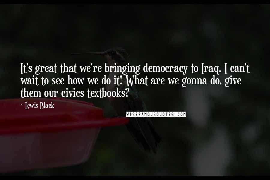 Lewis Black Quotes: It's great that we're bringing democracy to Iraq. I can't wait to see how we do it! What are we gonna do, give them our civics textbooks?