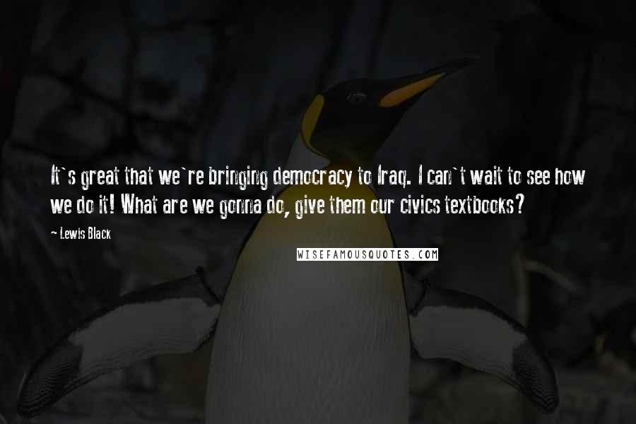 Lewis Black Quotes: It's great that we're bringing democracy to Iraq. I can't wait to see how we do it! What are we gonna do, give them our civics textbooks?