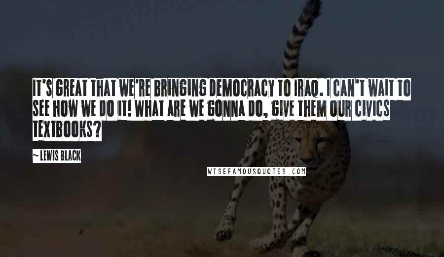 Lewis Black Quotes: It's great that we're bringing democracy to Iraq. I can't wait to see how we do it! What are we gonna do, give them our civics textbooks?