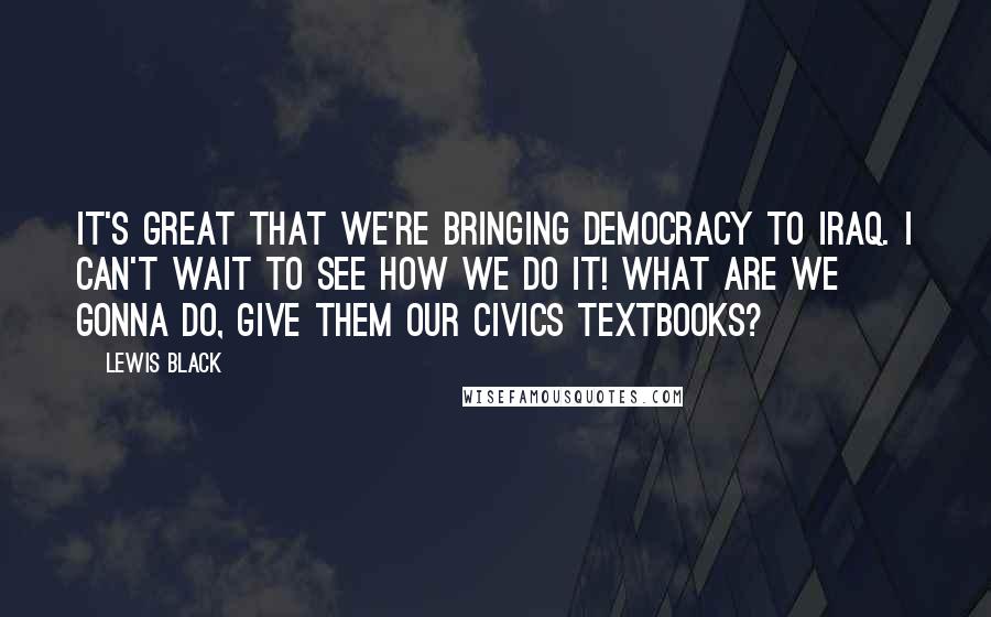 Lewis Black Quotes: It's great that we're bringing democracy to Iraq. I can't wait to see how we do it! What are we gonna do, give them our civics textbooks?