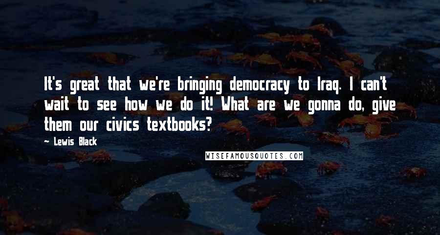 Lewis Black Quotes: It's great that we're bringing democracy to Iraq. I can't wait to see how we do it! What are we gonna do, give them our civics textbooks?