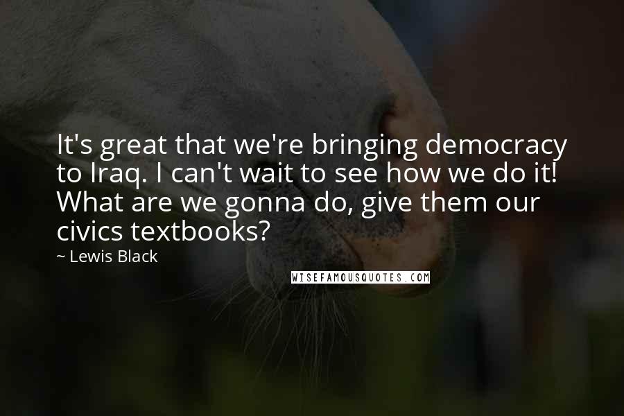 Lewis Black Quotes: It's great that we're bringing democracy to Iraq. I can't wait to see how we do it! What are we gonna do, give them our civics textbooks?