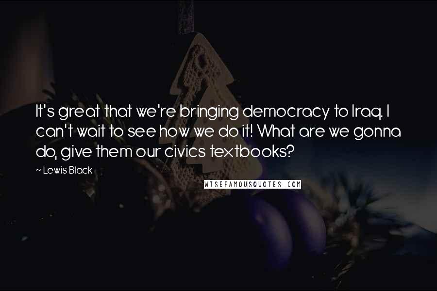 Lewis Black Quotes: It's great that we're bringing democracy to Iraq. I can't wait to see how we do it! What are we gonna do, give them our civics textbooks?