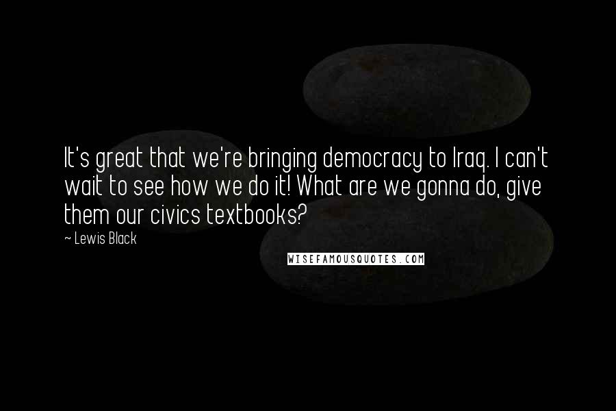 Lewis Black Quotes: It's great that we're bringing democracy to Iraq. I can't wait to see how we do it! What are we gonna do, give them our civics textbooks?