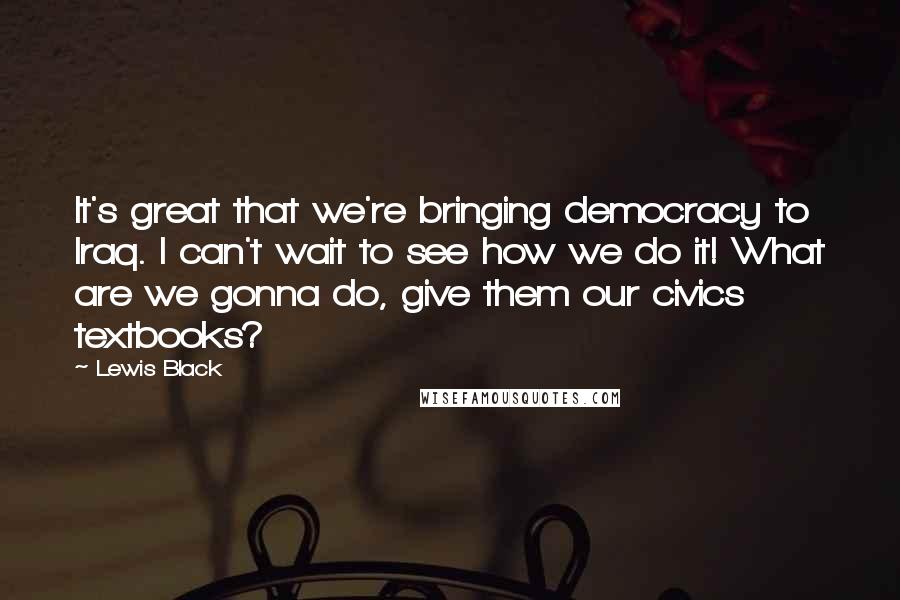 Lewis Black Quotes: It's great that we're bringing democracy to Iraq. I can't wait to see how we do it! What are we gonna do, give them our civics textbooks?