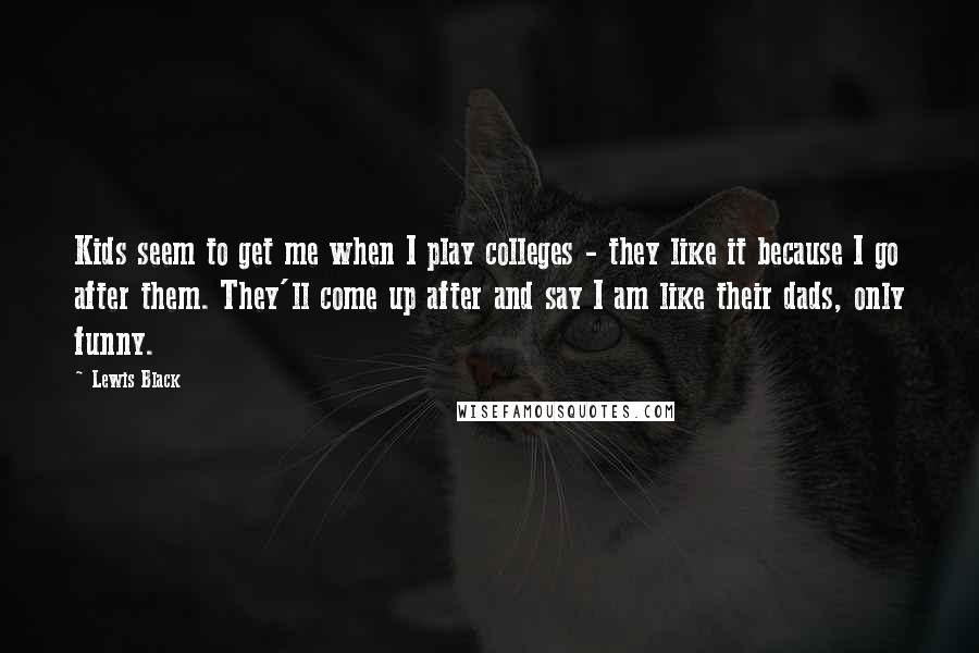 Lewis Black Quotes: Kids seem to get me when I play colleges - they like it because I go after them. They'll come up after and say I am like their dads, only funny.