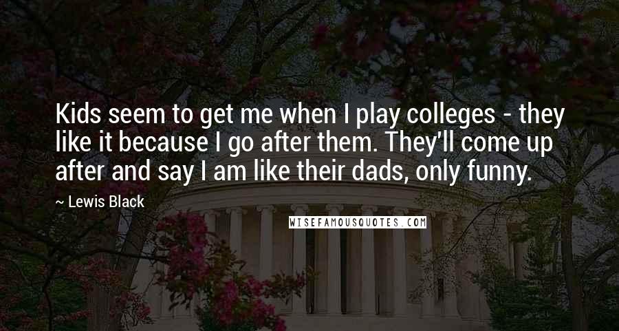 Lewis Black Quotes: Kids seem to get me when I play colleges - they like it because I go after them. They'll come up after and say I am like their dads, only funny.