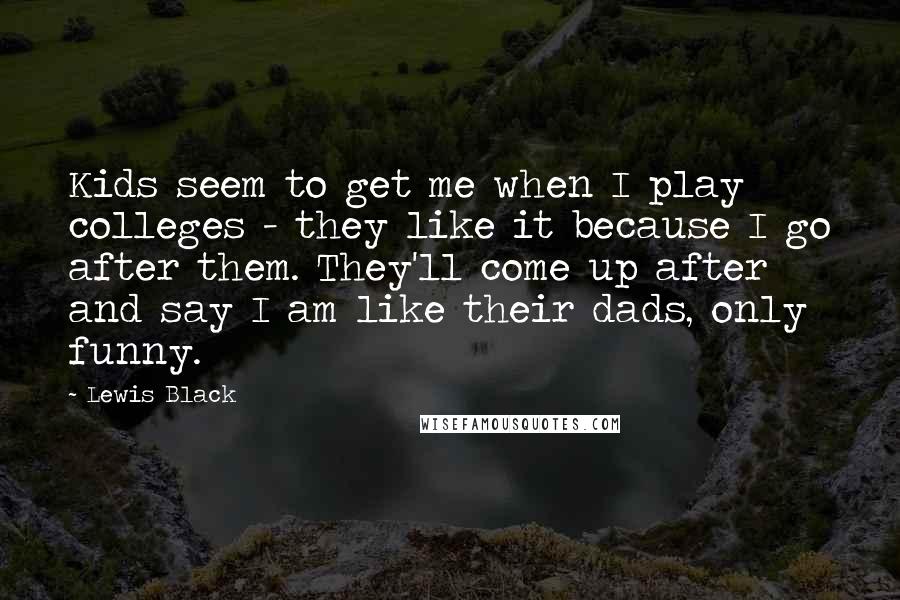 Lewis Black Quotes: Kids seem to get me when I play colleges - they like it because I go after them. They'll come up after and say I am like their dads, only funny.
