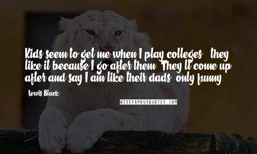 Lewis Black Quotes: Kids seem to get me when I play colleges - they like it because I go after them. They'll come up after and say I am like their dads, only funny.