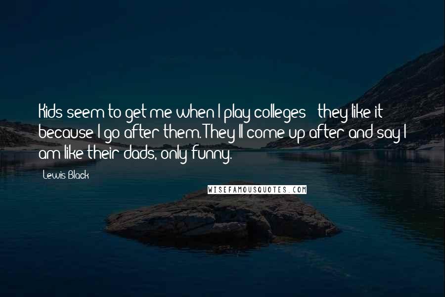 Lewis Black Quotes: Kids seem to get me when I play colleges - they like it because I go after them. They'll come up after and say I am like their dads, only funny.