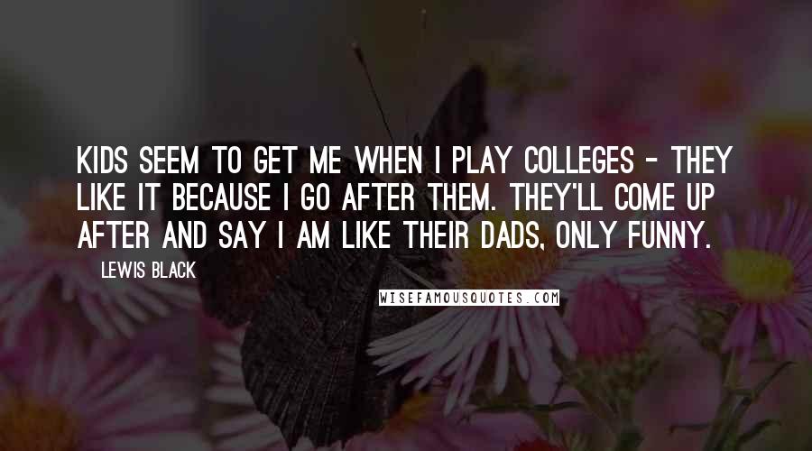 Lewis Black Quotes: Kids seem to get me when I play colleges - they like it because I go after them. They'll come up after and say I am like their dads, only funny.