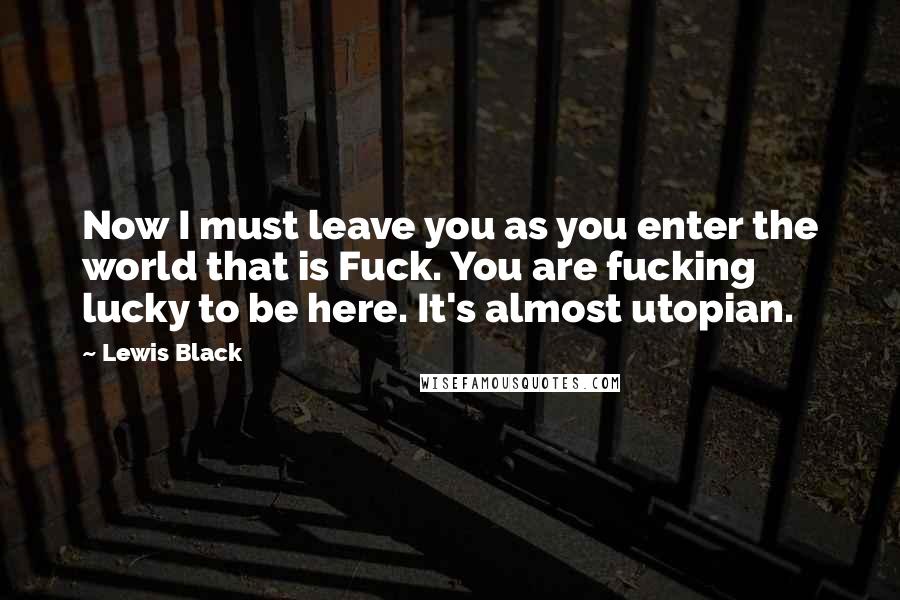 Lewis Black Quotes: Now I must leave you as you enter the world that is Fuck. You are fucking lucky to be here. It's almost utopian.
