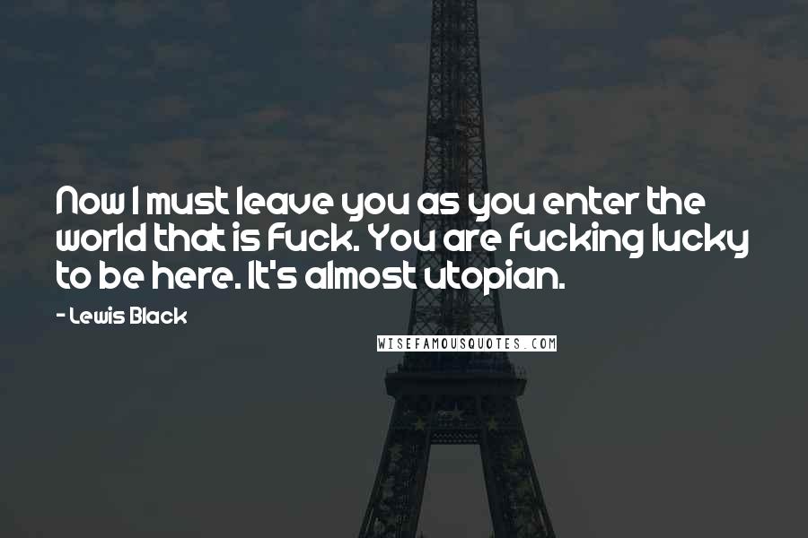 Lewis Black Quotes: Now I must leave you as you enter the world that is Fuck. You are fucking lucky to be here. It's almost utopian.