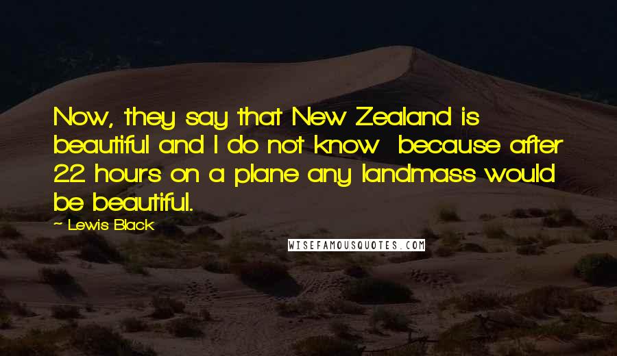 Lewis Black Quotes: Now, they say that New Zealand is beautiful and I do not know  because after 22 hours on a plane any landmass would be beautiful.