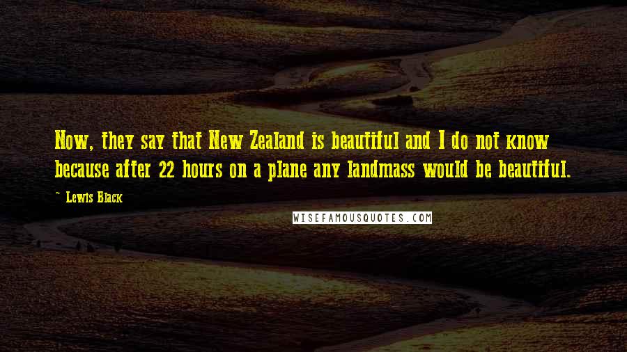 Lewis Black Quotes: Now, they say that New Zealand is beautiful and I do not know  because after 22 hours on a plane any landmass would be beautiful.