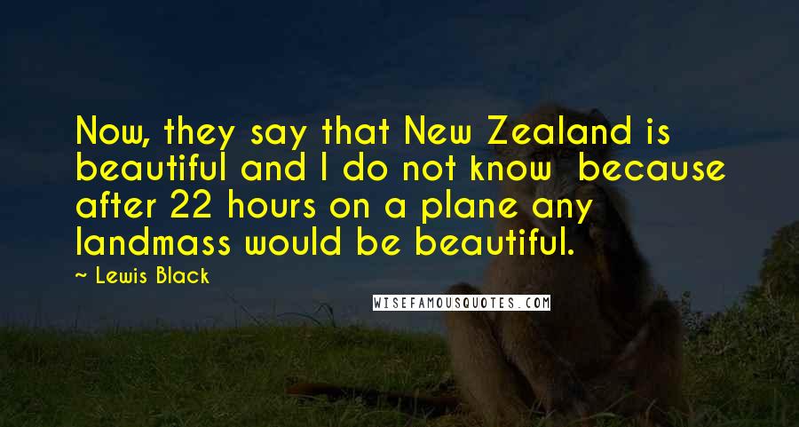 Lewis Black Quotes: Now, they say that New Zealand is beautiful and I do not know  because after 22 hours on a plane any landmass would be beautiful.