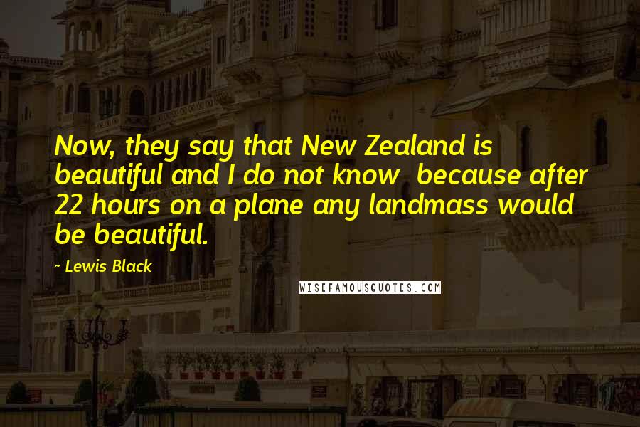 Lewis Black Quotes: Now, they say that New Zealand is beautiful and I do not know  because after 22 hours on a plane any landmass would be beautiful.