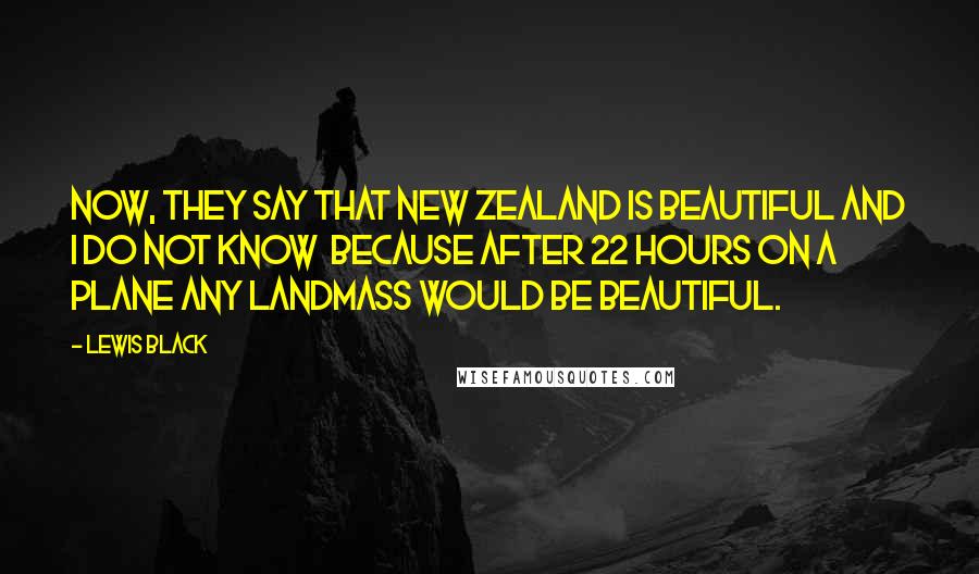 Lewis Black Quotes: Now, they say that New Zealand is beautiful and I do not know  because after 22 hours on a plane any landmass would be beautiful.