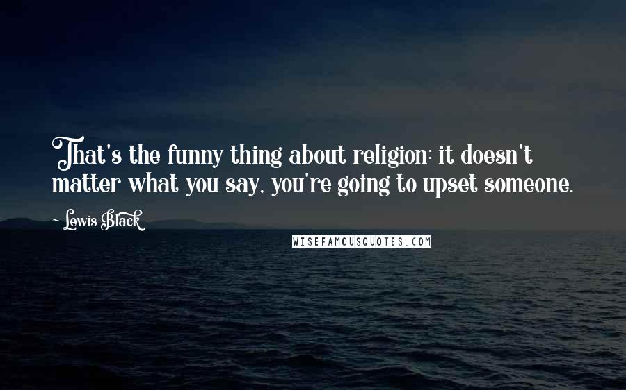 Lewis Black Quotes: That's the funny thing about religion: it doesn't matter what you say, you're going to upset someone.
