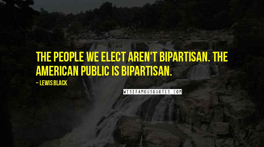 Lewis Black Quotes: The people we elect aren't bipartisan. The American public is bipartisan.