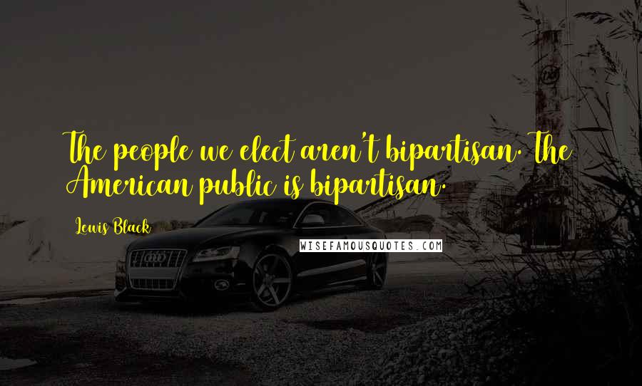 Lewis Black Quotes: The people we elect aren't bipartisan. The American public is bipartisan.