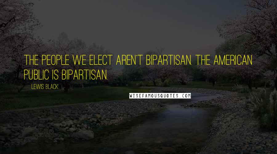 Lewis Black Quotes: The people we elect aren't bipartisan. The American public is bipartisan.