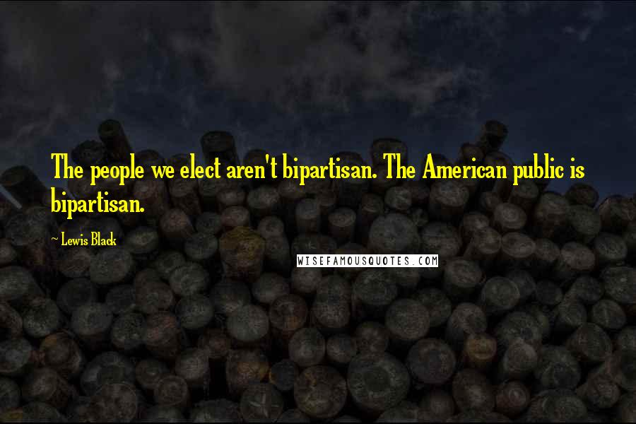 Lewis Black Quotes: The people we elect aren't bipartisan. The American public is bipartisan.