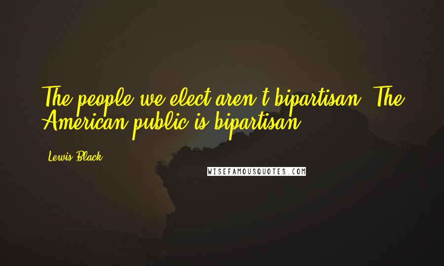 Lewis Black Quotes: The people we elect aren't bipartisan. The American public is bipartisan.