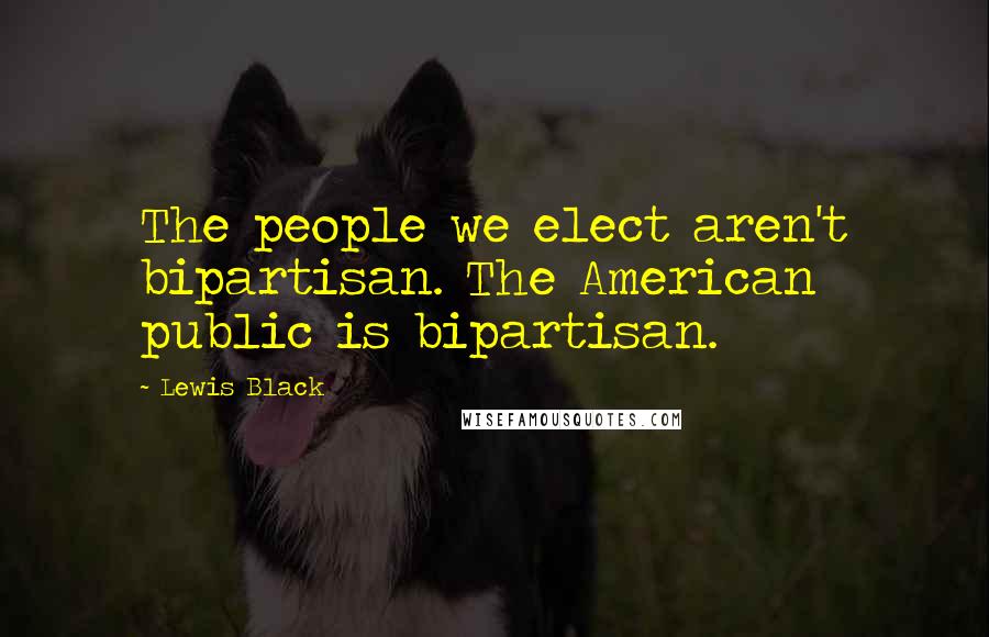 Lewis Black Quotes: The people we elect aren't bipartisan. The American public is bipartisan.