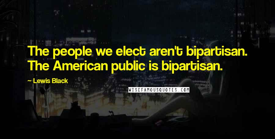 Lewis Black Quotes: The people we elect aren't bipartisan. The American public is bipartisan.