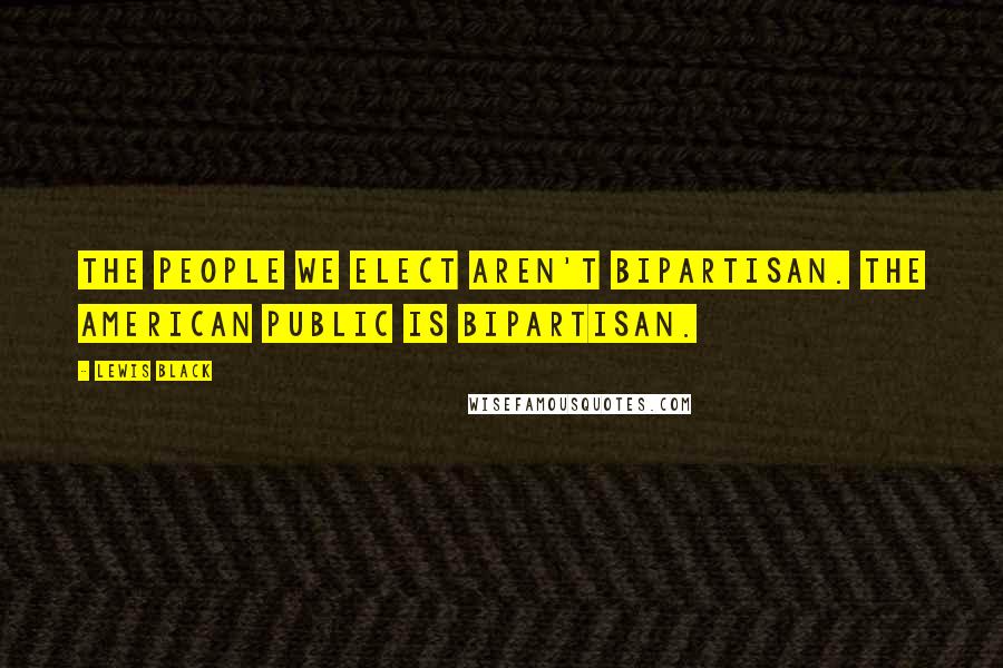 Lewis Black Quotes: The people we elect aren't bipartisan. The American public is bipartisan.