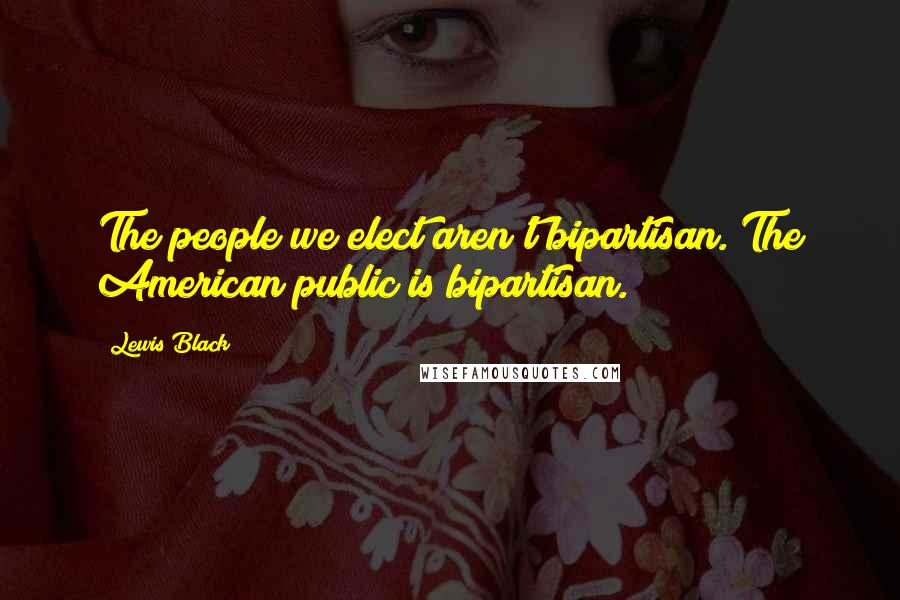 Lewis Black Quotes: The people we elect aren't bipartisan. The American public is bipartisan.