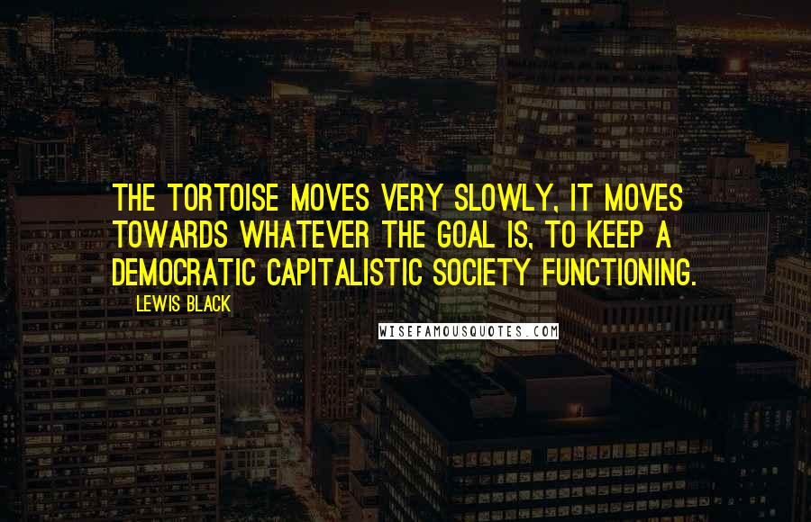 Lewis Black Quotes: The tortoise moves very slowly, it moves towards whatever the goal is, to keep a democratic capitalistic society functioning.
