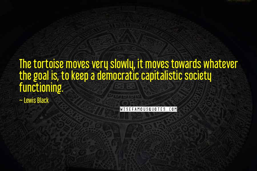 Lewis Black Quotes: The tortoise moves very slowly, it moves towards whatever the goal is, to keep a democratic capitalistic society functioning.