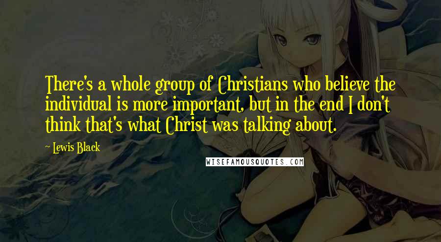 Lewis Black Quotes: There's a whole group of Christians who believe the individual is more important, but in the end I don't think that's what Christ was talking about.