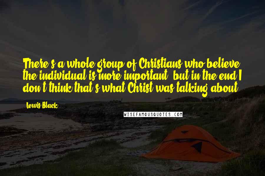 Lewis Black Quotes: There's a whole group of Christians who believe the individual is more important, but in the end I don't think that's what Christ was talking about.