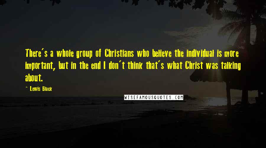 Lewis Black Quotes: There's a whole group of Christians who believe the individual is more important, but in the end I don't think that's what Christ was talking about.