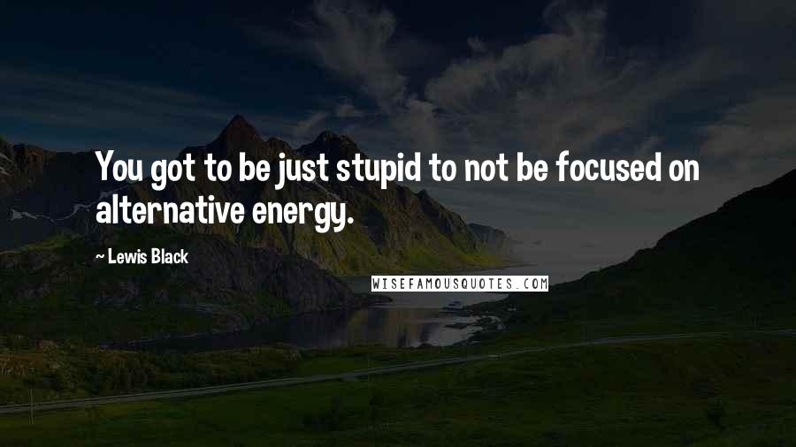 Lewis Black Quotes: You got to be just stupid to not be focused on alternative energy.