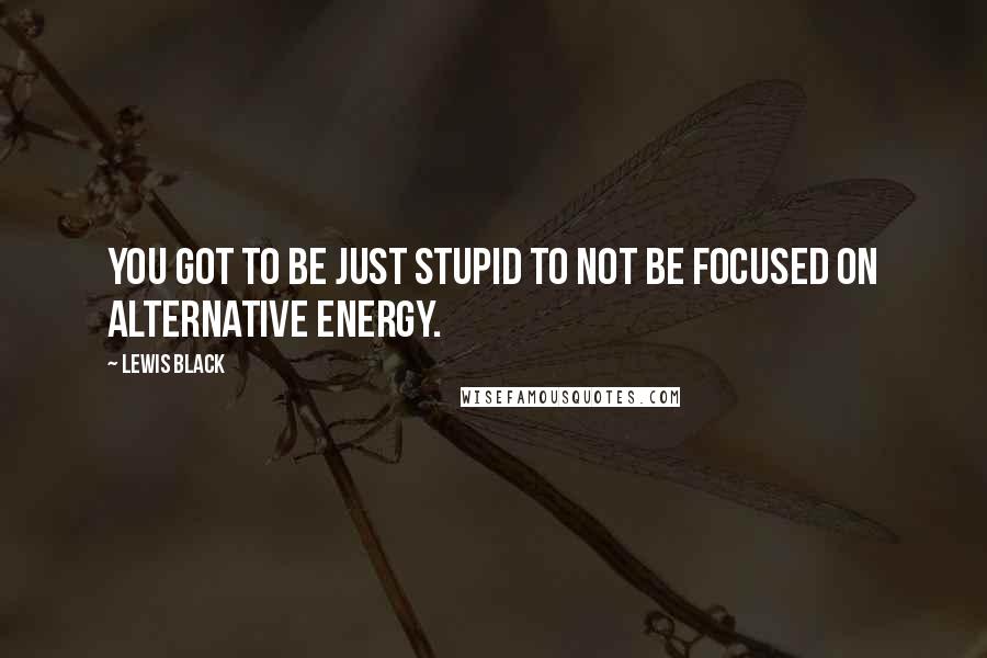 Lewis Black Quotes: You got to be just stupid to not be focused on alternative energy.