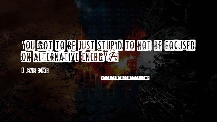 Lewis Black Quotes: You got to be just stupid to not be focused on alternative energy.