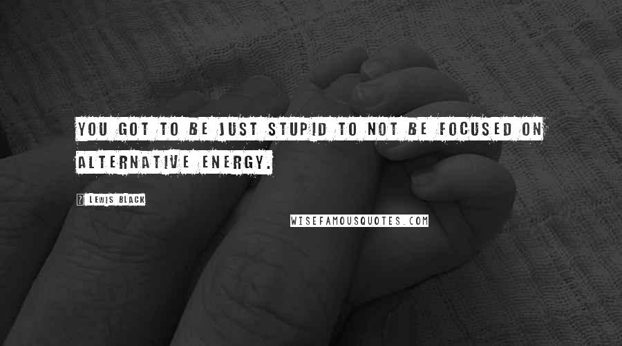 Lewis Black Quotes: You got to be just stupid to not be focused on alternative energy.