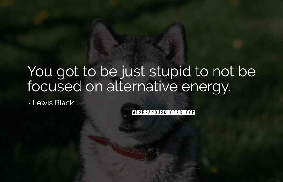 Lewis Black Quotes: You got to be just stupid to not be focused on alternative energy.