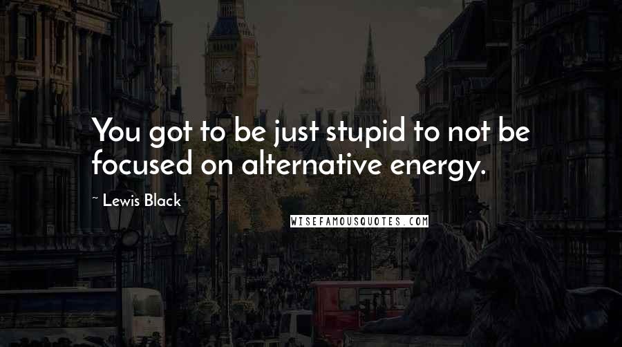 Lewis Black Quotes: You got to be just stupid to not be focused on alternative energy.